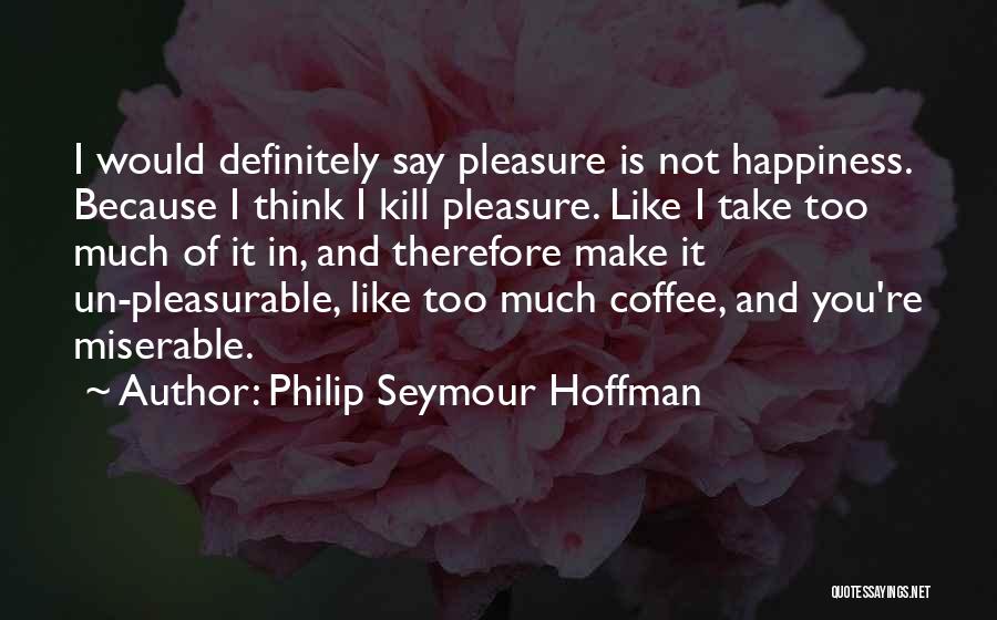 Philip Seymour Hoffman Quotes: I Would Definitely Say Pleasure Is Not Happiness. Because I Think I Kill Pleasure. Like I Take Too Much Of