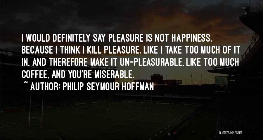 Philip Seymour Hoffman Quotes: I Would Definitely Say Pleasure Is Not Happiness. Because I Think I Kill Pleasure. Like I Take Too Much Of