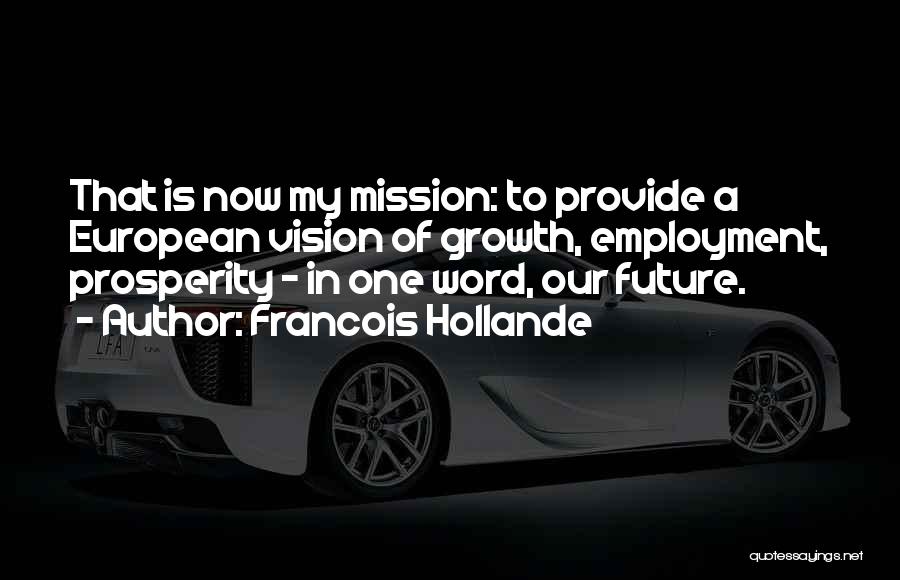 Francois Hollande Quotes: That Is Now My Mission: To Provide A European Vision Of Growth, Employment, Prosperity - In One Word, Our Future.