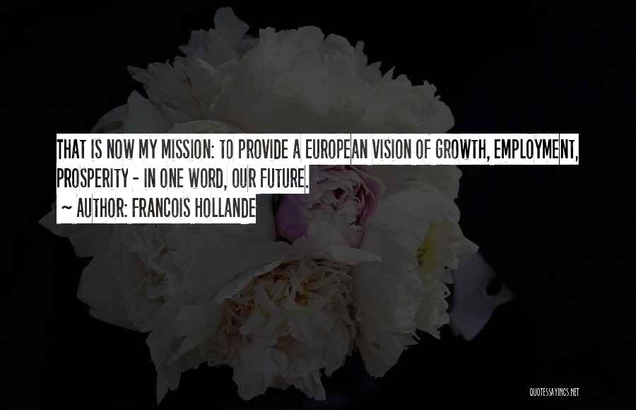 Francois Hollande Quotes: That Is Now My Mission: To Provide A European Vision Of Growth, Employment, Prosperity - In One Word, Our Future.
