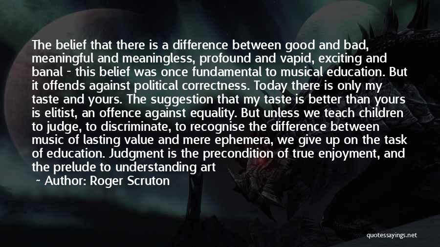 Roger Scruton Quotes: The Belief That There Is A Difference Between Good And Bad, Meaningful And Meaningless, Profound And Vapid, Exciting And Banal
