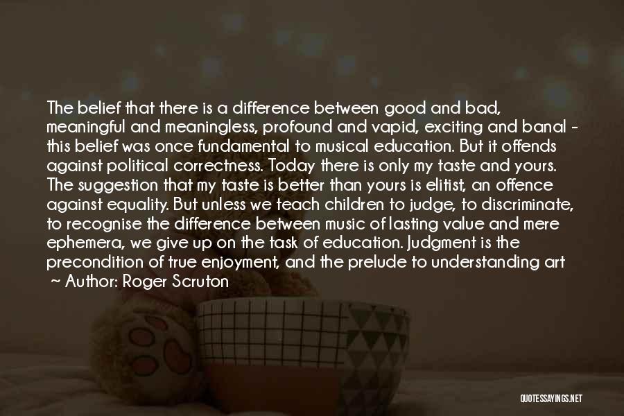 Roger Scruton Quotes: The Belief That There Is A Difference Between Good And Bad, Meaningful And Meaningless, Profound And Vapid, Exciting And Banal