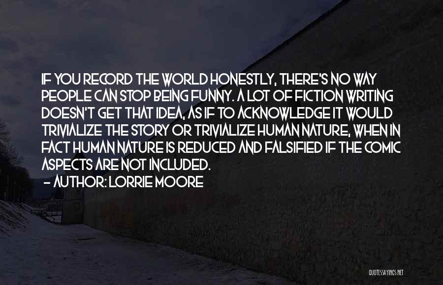 Lorrie Moore Quotes: If You Record The World Honestly, There's No Way People Can Stop Being Funny. A Lot Of Fiction Writing Doesn't
