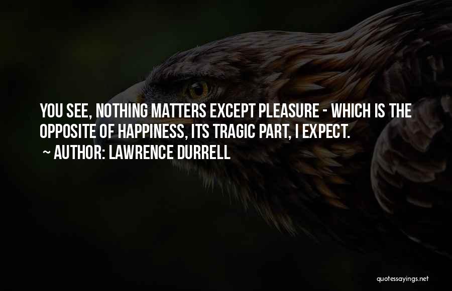 Lawrence Durrell Quotes: You See, Nothing Matters Except Pleasure - Which Is The Opposite Of Happiness, Its Tragic Part, I Expect.