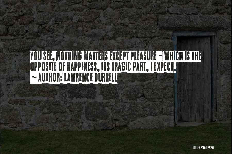 Lawrence Durrell Quotes: You See, Nothing Matters Except Pleasure - Which Is The Opposite Of Happiness, Its Tragic Part, I Expect.