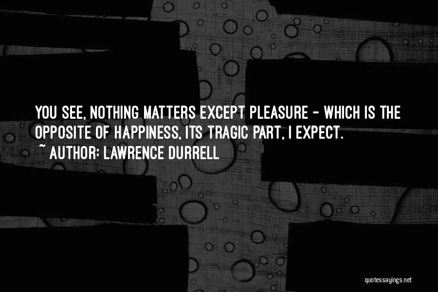 Lawrence Durrell Quotes: You See, Nothing Matters Except Pleasure - Which Is The Opposite Of Happiness, Its Tragic Part, I Expect.