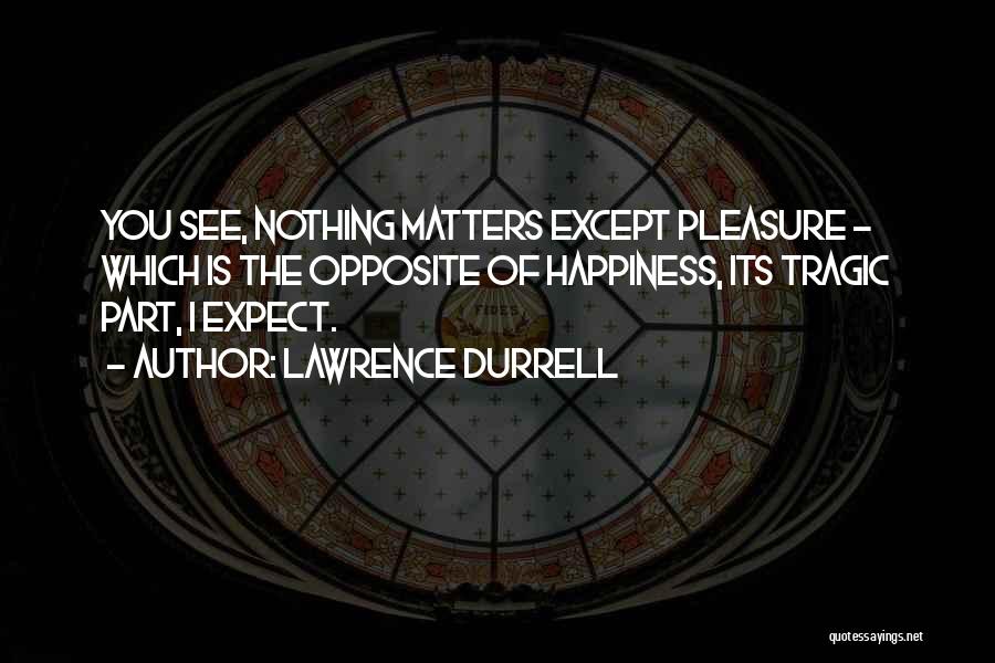 Lawrence Durrell Quotes: You See, Nothing Matters Except Pleasure - Which Is The Opposite Of Happiness, Its Tragic Part, I Expect.