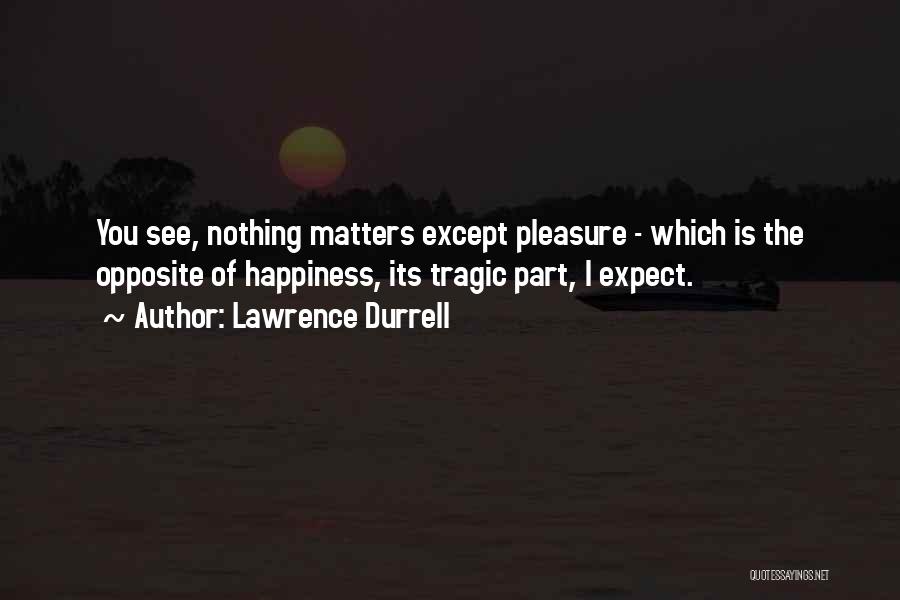 Lawrence Durrell Quotes: You See, Nothing Matters Except Pleasure - Which Is The Opposite Of Happiness, Its Tragic Part, I Expect.