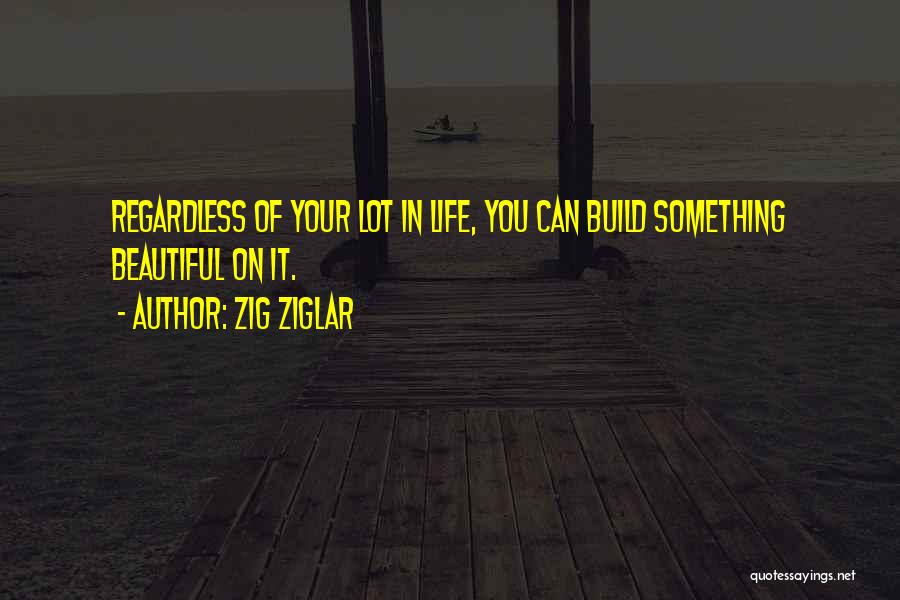 Zig Ziglar Quotes: Regardless Of Your Lot In Life, You Can Build Something Beautiful On It.