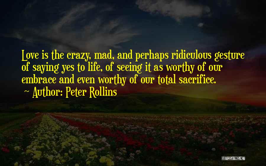 Peter Rollins Quotes: Love Is The Crazy, Mad, And Perhaps Ridiculous Gesture Of Saying Yes To Life, Of Seeing It As Worthy Of