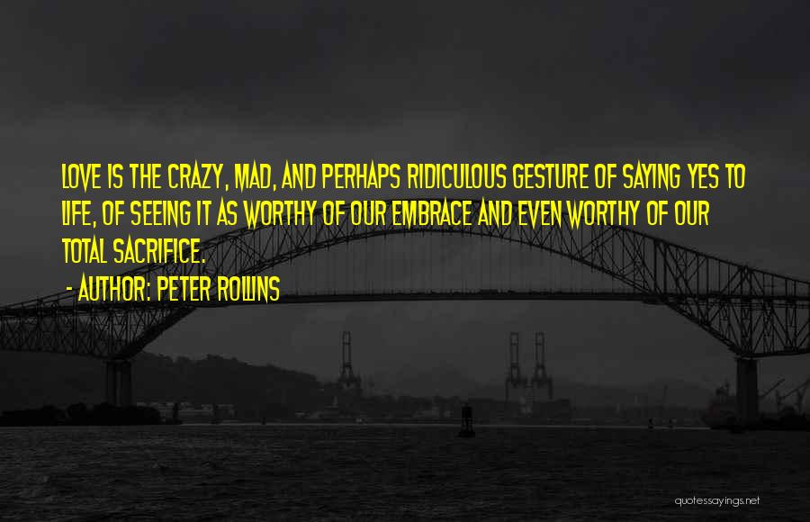 Peter Rollins Quotes: Love Is The Crazy, Mad, And Perhaps Ridiculous Gesture Of Saying Yes To Life, Of Seeing It As Worthy Of