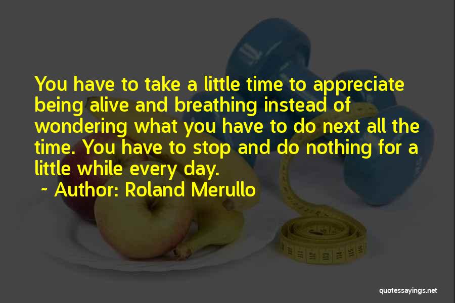 Roland Merullo Quotes: You Have To Take A Little Time To Appreciate Being Alive And Breathing Instead Of Wondering What You Have To