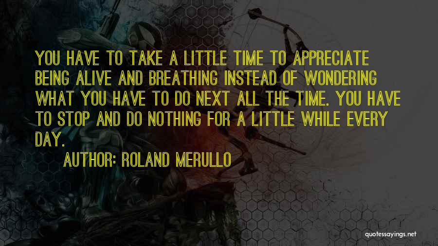 Roland Merullo Quotes: You Have To Take A Little Time To Appreciate Being Alive And Breathing Instead Of Wondering What You Have To