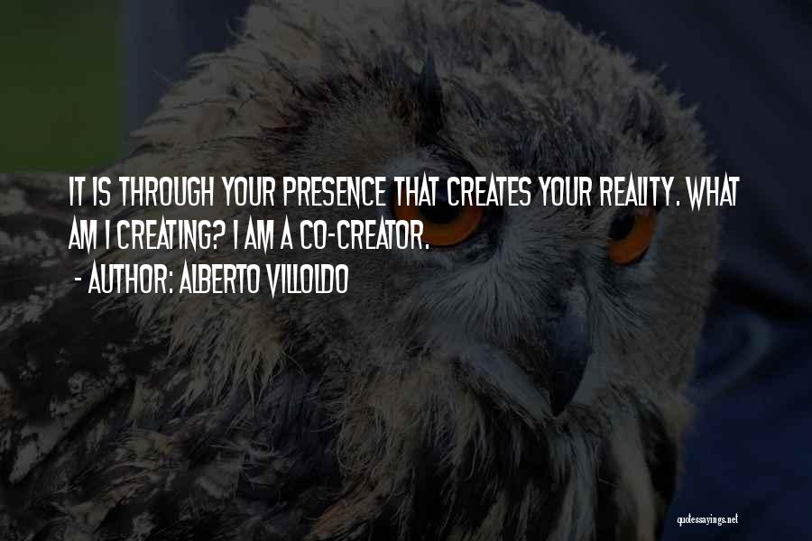 Alberto Villoldo Quotes: It Is Through Your Presence That Creates Your Reality. What Am I Creating? I Am A Co-creator.