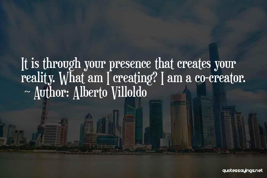 Alberto Villoldo Quotes: It Is Through Your Presence That Creates Your Reality. What Am I Creating? I Am A Co-creator.