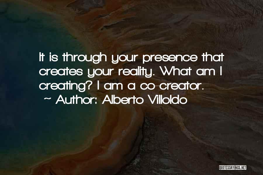 Alberto Villoldo Quotes: It Is Through Your Presence That Creates Your Reality. What Am I Creating? I Am A Co-creator.