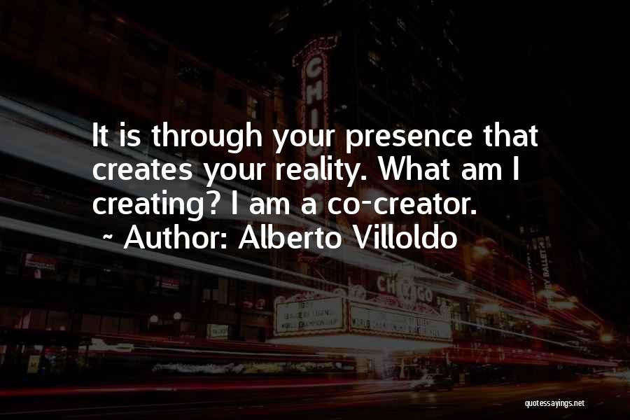 Alberto Villoldo Quotes: It Is Through Your Presence That Creates Your Reality. What Am I Creating? I Am A Co-creator.