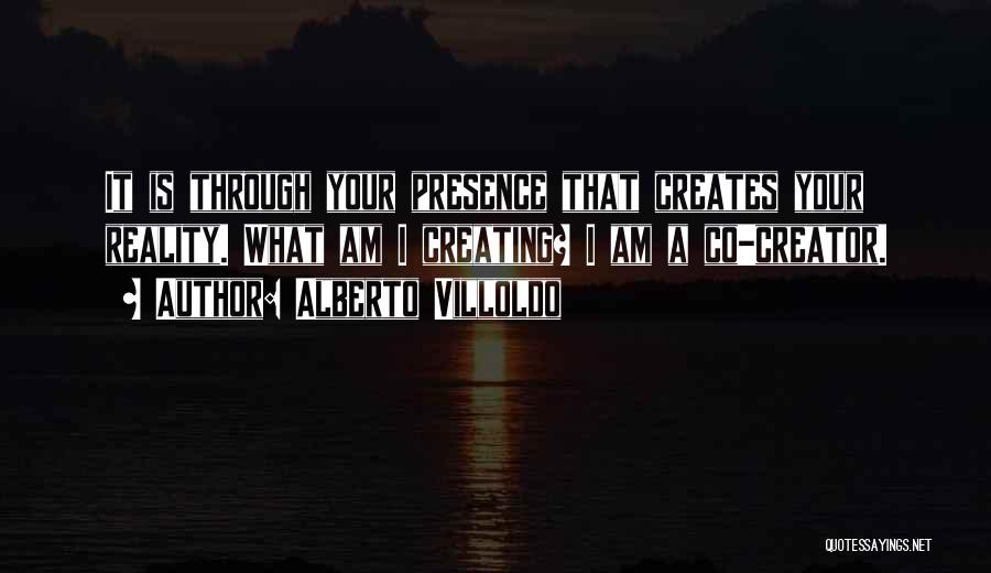 Alberto Villoldo Quotes: It Is Through Your Presence That Creates Your Reality. What Am I Creating? I Am A Co-creator.