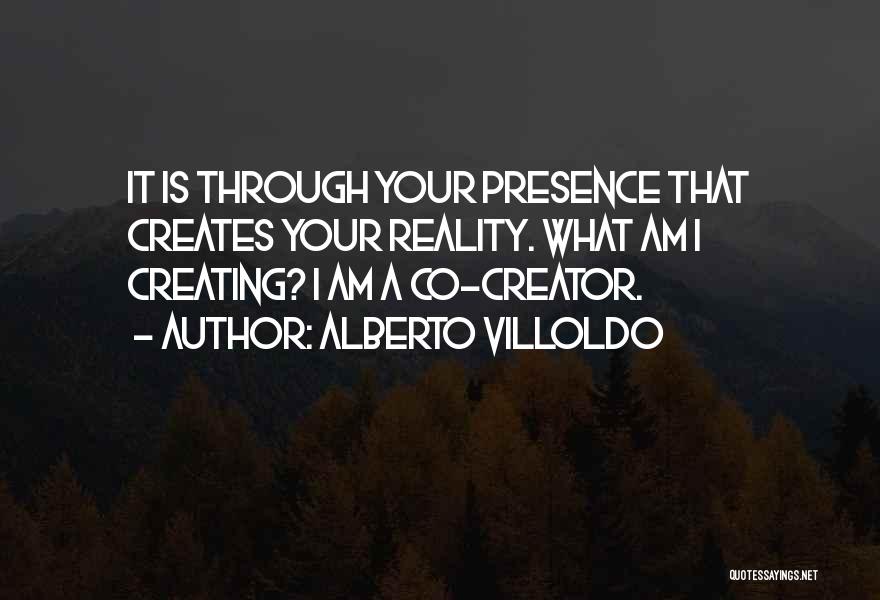 Alberto Villoldo Quotes: It Is Through Your Presence That Creates Your Reality. What Am I Creating? I Am A Co-creator.