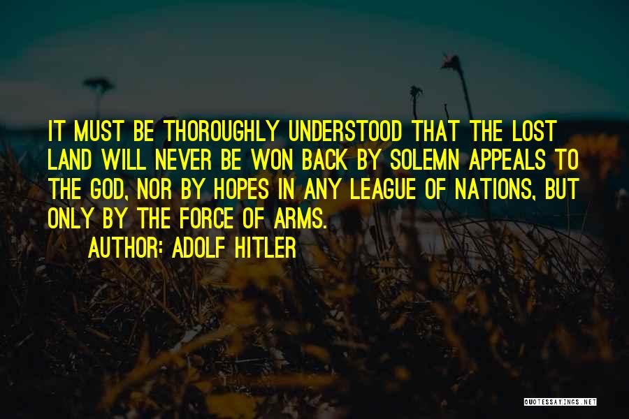 Adolf Hitler Quotes: It Must Be Thoroughly Understood That The Lost Land Will Never Be Won Back By Solemn Appeals To The God,