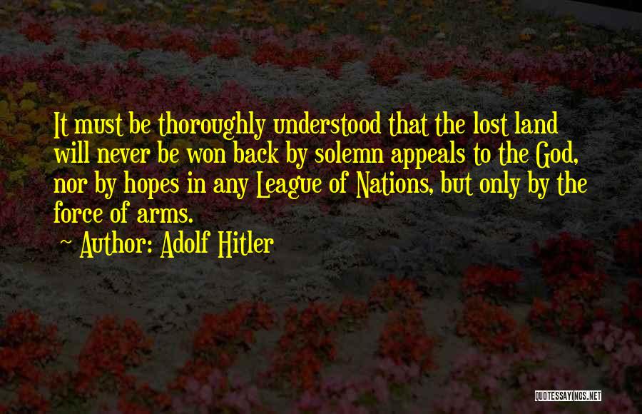 Adolf Hitler Quotes: It Must Be Thoroughly Understood That The Lost Land Will Never Be Won Back By Solemn Appeals To The God,