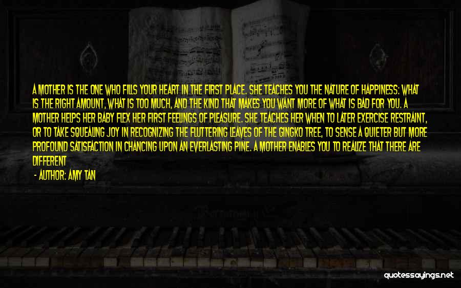 Amy Tan Quotes: A Mother Is The One Who Fills Your Heart In The First Place. She Teaches You The Nature Of Happiness: