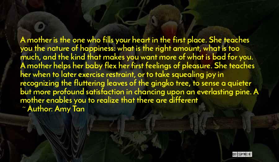 Amy Tan Quotes: A Mother Is The One Who Fills Your Heart In The First Place. She Teaches You The Nature Of Happiness: