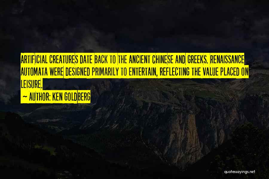 Ken Goldberg Quotes: Artificial Creatures Date Back To The Ancient Chinese And Greeks. Renaissance Automata Were Designed Primarily To Entertain, Reflecting The Value