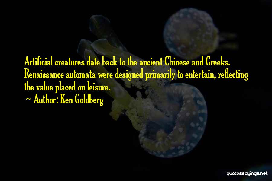 Ken Goldberg Quotes: Artificial Creatures Date Back To The Ancient Chinese And Greeks. Renaissance Automata Were Designed Primarily To Entertain, Reflecting The Value