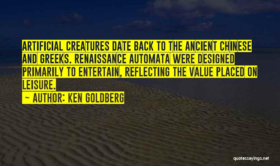 Ken Goldberg Quotes: Artificial Creatures Date Back To The Ancient Chinese And Greeks. Renaissance Automata Were Designed Primarily To Entertain, Reflecting The Value