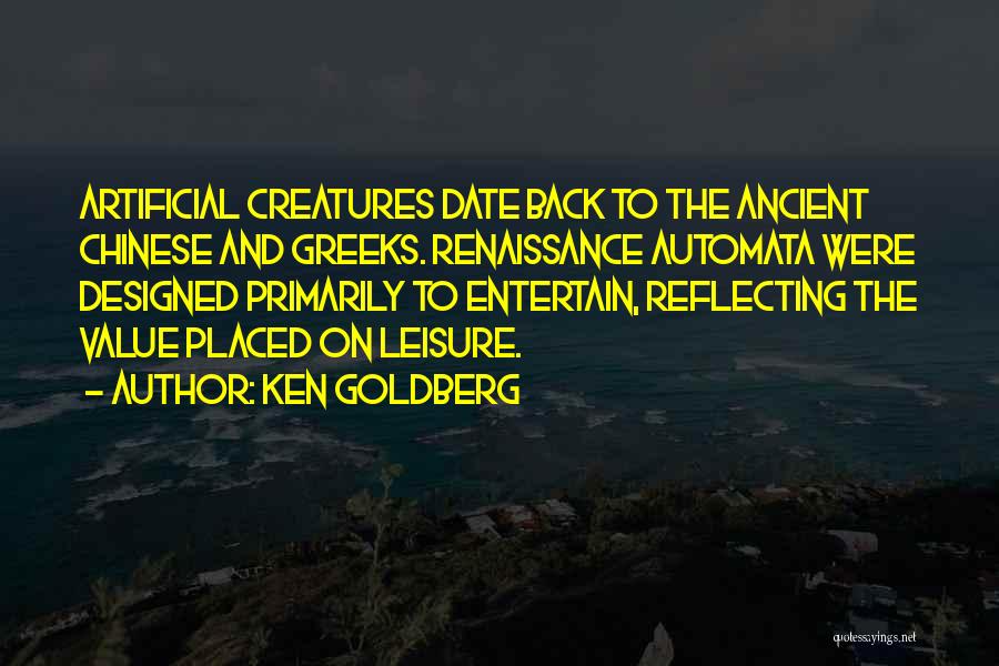 Ken Goldberg Quotes: Artificial Creatures Date Back To The Ancient Chinese And Greeks. Renaissance Automata Were Designed Primarily To Entertain, Reflecting The Value