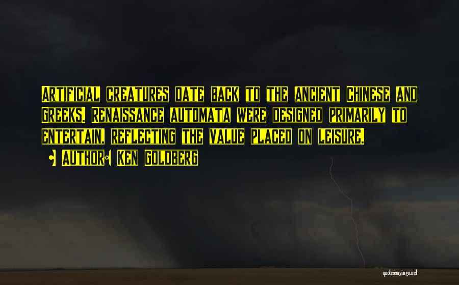 Ken Goldberg Quotes: Artificial Creatures Date Back To The Ancient Chinese And Greeks. Renaissance Automata Were Designed Primarily To Entertain, Reflecting The Value
