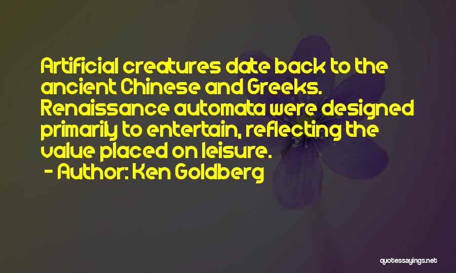 Ken Goldberg Quotes: Artificial Creatures Date Back To The Ancient Chinese And Greeks. Renaissance Automata Were Designed Primarily To Entertain, Reflecting The Value