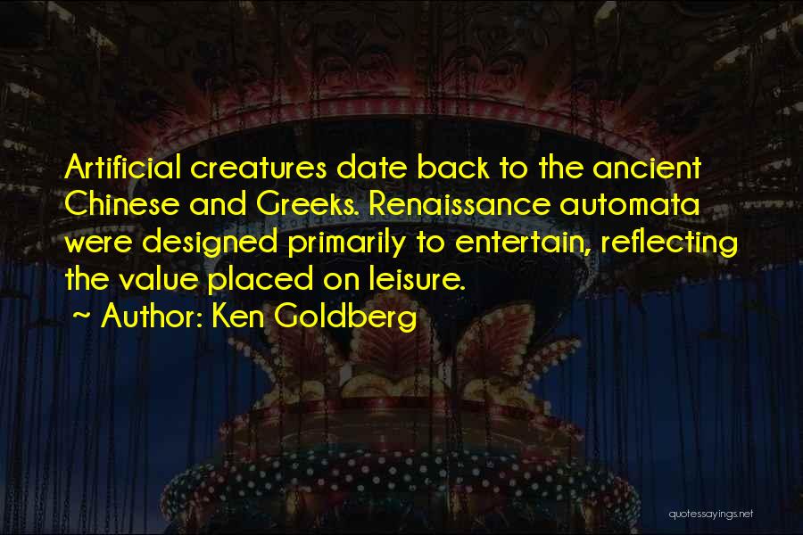 Ken Goldberg Quotes: Artificial Creatures Date Back To The Ancient Chinese And Greeks. Renaissance Automata Were Designed Primarily To Entertain, Reflecting The Value