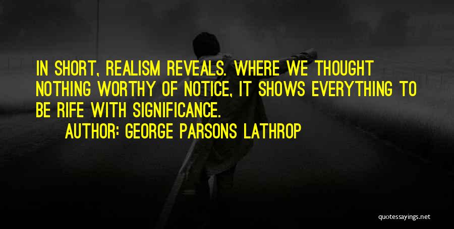 George Parsons Lathrop Quotes: In Short, Realism Reveals. Where We Thought Nothing Worthy Of Notice, It Shows Everything To Be Rife With Significance.