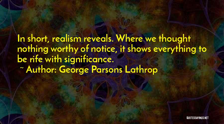 George Parsons Lathrop Quotes: In Short, Realism Reveals. Where We Thought Nothing Worthy Of Notice, It Shows Everything To Be Rife With Significance.