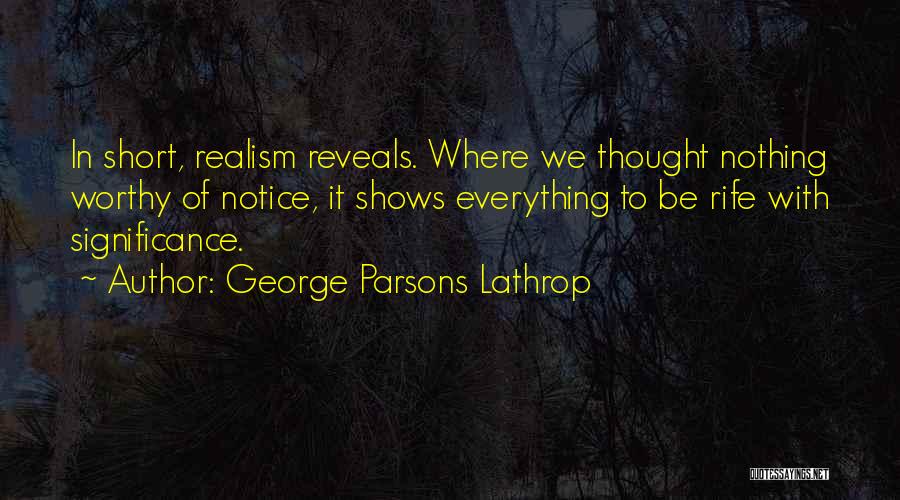 George Parsons Lathrop Quotes: In Short, Realism Reveals. Where We Thought Nothing Worthy Of Notice, It Shows Everything To Be Rife With Significance.