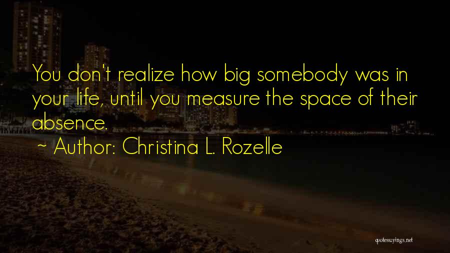 Christina L. Rozelle Quotes: You Don't Realize How Big Somebody Was In Your Life, Until You Measure The Space Of Their Absence.