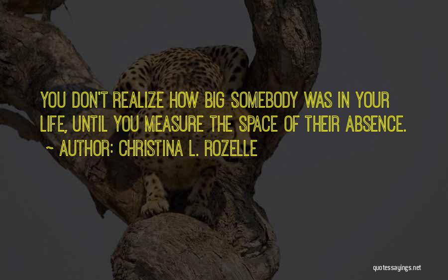 Christina L. Rozelle Quotes: You Don't Realize How Big Somebody Was In Your Life, Until You Measure The Space Of Their Absence.