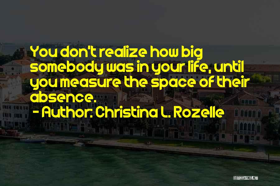 Christina L. Rozelle Quotes: You Don't Realize How Big Somebody Was In Your Life, Until You Measure The Space Of Their Absence.