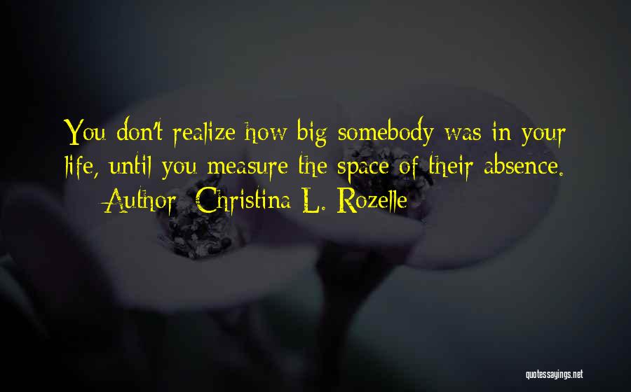 Christina L. Rozelle Quotes: You Don't Realize How Big Somebody Was In Your Life, Until You Measure The Space Of Their Absence.