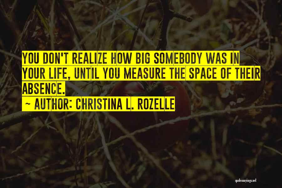 Christina L. Rozelle Quotes: You Don't Realize How Big Somebody Was In Your Life, Until You Measure The Space Of Their Absence.