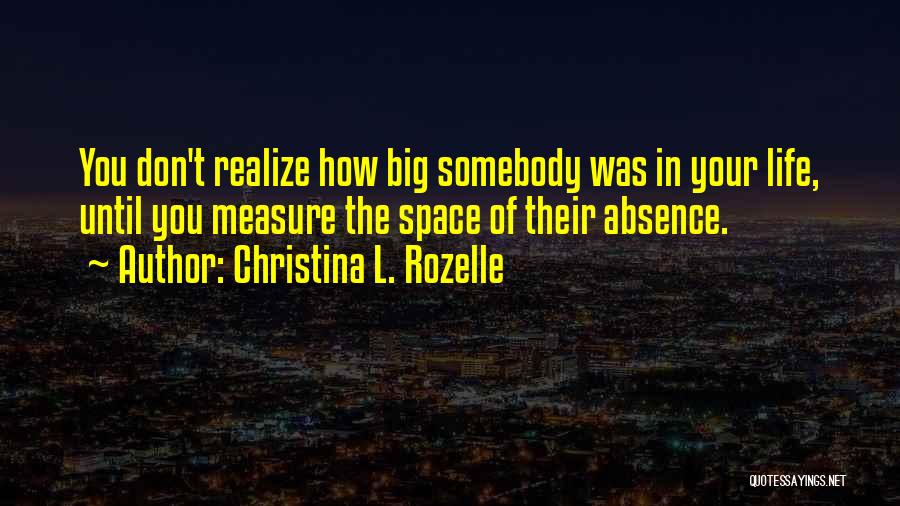 Christina L. Rozelle Quotes: You Don't Realize How Big Somebody Was In Your Life, Until You Measure The Space Of Their Absence.