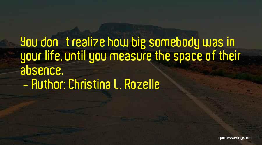 Christina L. Rozelle Quotes: You Don't Realize How Big Somebody Was In Your Life, Until You Measure The Space Of Their Absence.