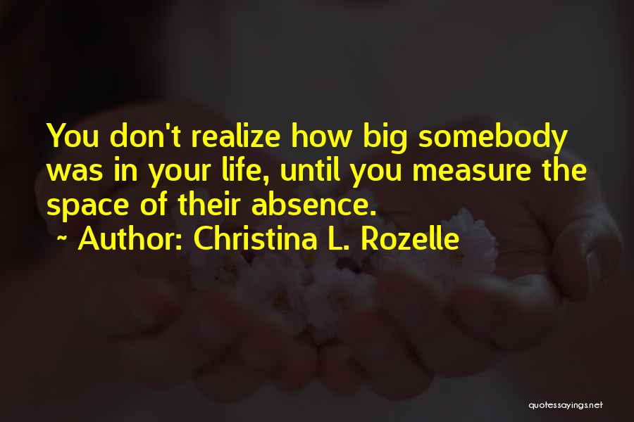 Christina L. Rozelle Quotes: You Don't Realize How Big Somebody Was In Your Life, Until You Measure The Space Of Their Absence.