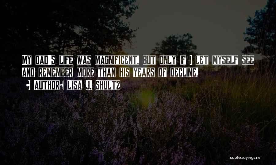 Lisa J. Shultz Quotes: My Dad's Life Was Magnificent, But Only If I Let Myself See And Remember More Than His Years Of Decline.