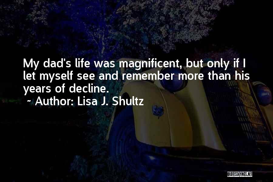 Lisa J. Shultz Quotes: My Dad's Life Was Magnificent, But Only If I Let Myself See And Remember More Than His Years Of Decline.