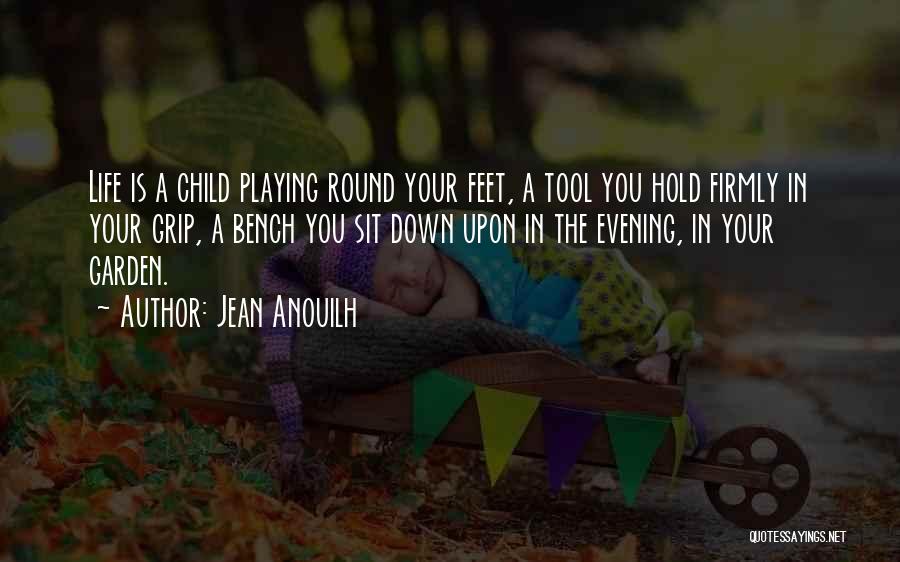 Jean Anouilh Quotes: Life Is A Child Playing Round Your Feet, A Tool You Hold Firmly In Your Grip, A Bench You Sit