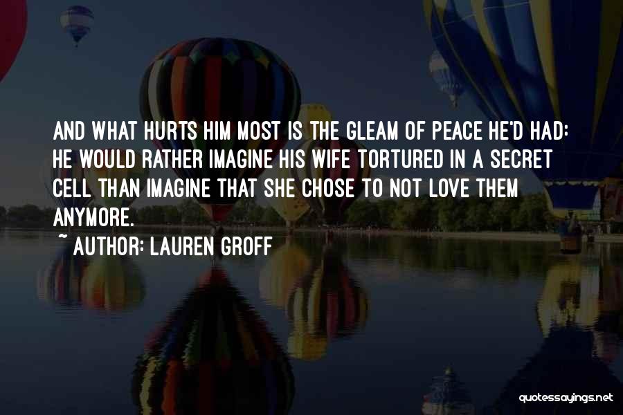 Lauren Groff Quotes: And What Hurts Him Most Is The Gleam Of Peace He'd Had: He Would Rather Imagine His Wife Tortured In