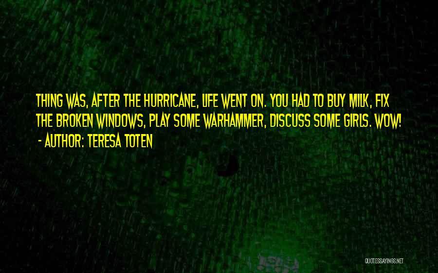 Teresa Toten Quotes: Thing Was, After The Hurricane, Life Went On. You Had To Buy Milk, Fix The Broken Windows, Play Some Warhammer,